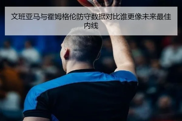 文班亚马与霍姆格伦防守数据对比谁更像未来最佳内线