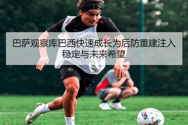 巴萨观察库巴西快速成长为后防重建注入稳定与未来希望